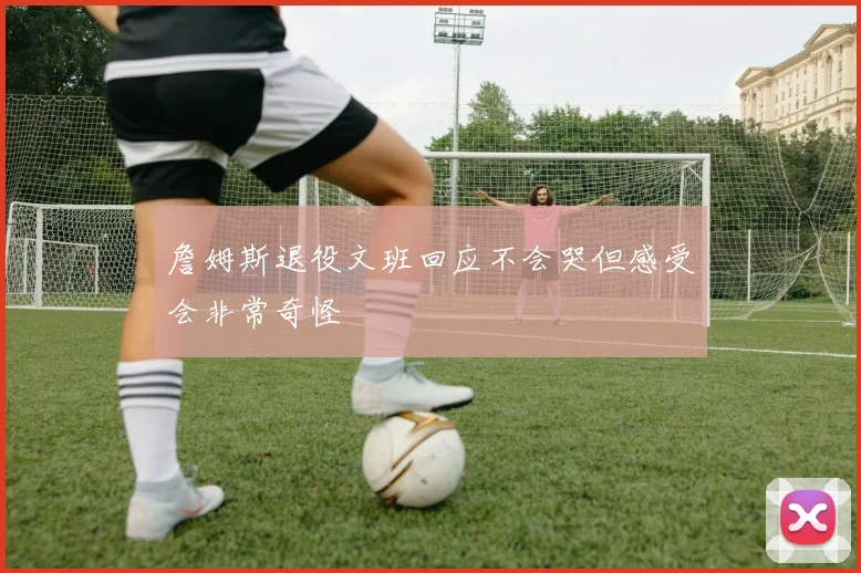 詹姆斯退役文班回应不会哭但感受会非常奇怪