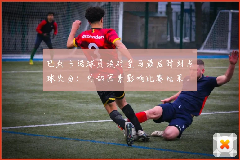 巴列卡诺球员谈对皇马最后时刻点球失分：外部因素影响比赛结果