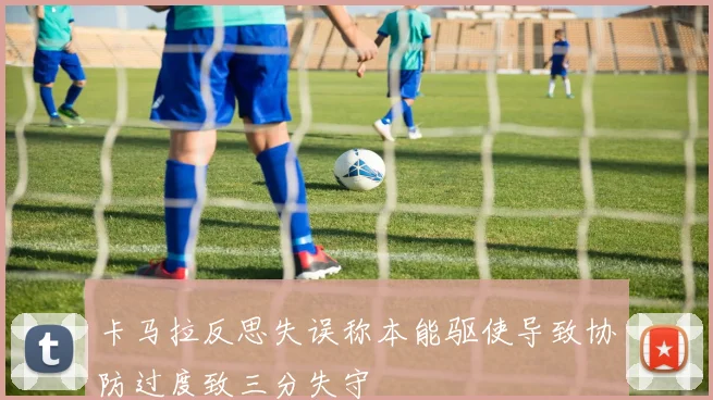 卡马拉反思失误称本能驱使导致协防过度致三分失守