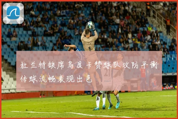 杜兰特缺席乌度卡赞球队攻防平衡传球流畅表现出色