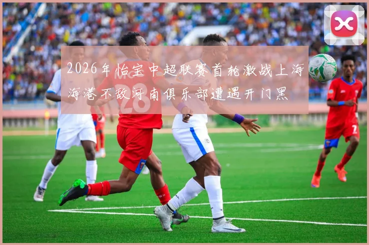 2026年怡宝中超联赛首轮激战上海海港不敌河南俱乐部遭遇开门黑