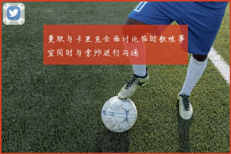 曼联与卡里克会面讨论临时教练事宜同时与索帅进行沟通