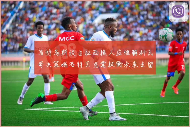 马特乌斯谈吉拉西换人应理解科瓦奇决策施洛特贝克需权衡未来去留