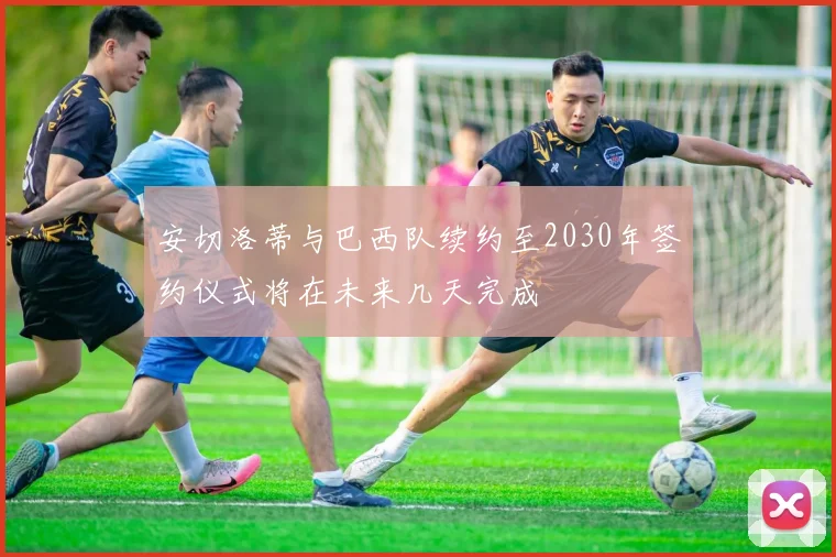 安切洛蒂与巴西队续约至2030年签约仪式将在未来几天完成