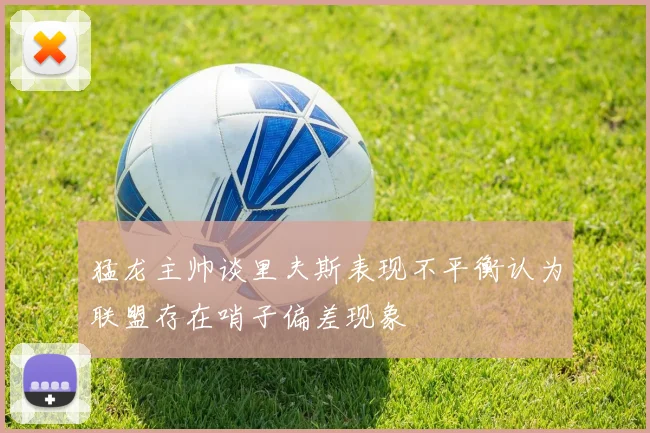 猛龙主帅谈里夫斯表现不平衡认为联盟存在哨子偏差现象