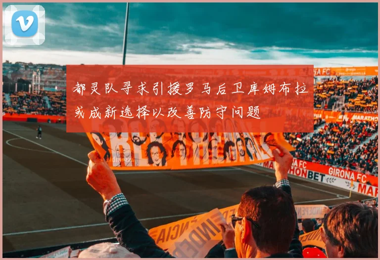 都灵队寻求引援罗马后卫库姆布拉或成新选择以改善防守问题
