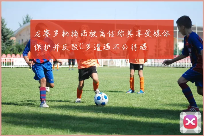 龙赛罗批梅西被高估称其享受媒体保护并反驳C罗遭遇不公待遇