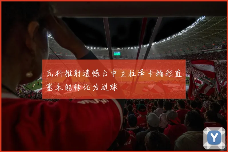 瓦科推射遗憾击中立柱泽卡精彩直塞未能转化为进球