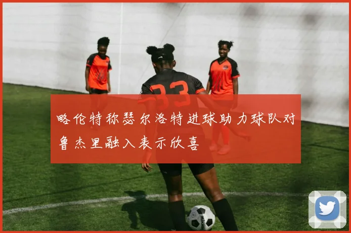略伦特称瑟尔洛特进球助力球队对鲁杰里融入表示欣喜