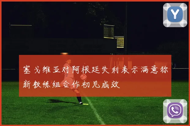 塞戈维亚对阿根廷失利表示满意称新教练组合作初见成效