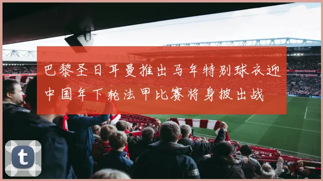 巴黎圣日耳曼推出马年特别球衣迎中国年下轮法甲比赛将身披出战