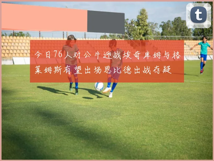 今日76人对公牛迎战埃奇库姆与格莱姆斯有望出场恩比德出战存疑