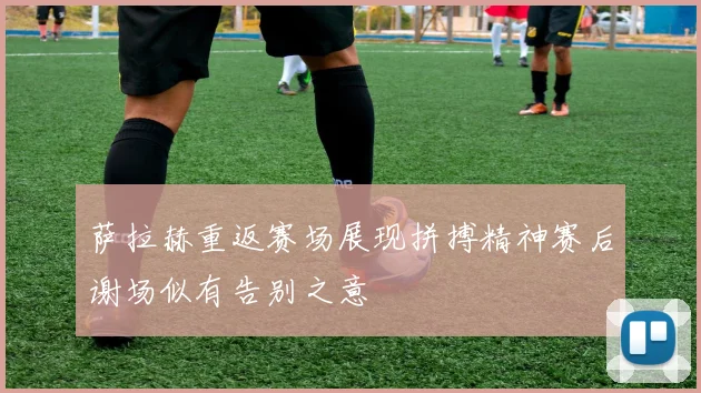 萨拉赫重返赛场展现拼搏精神赛后谢场似有告别之意