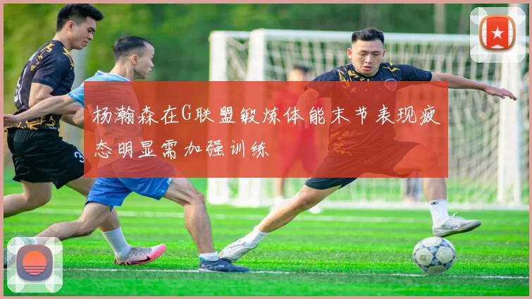 杨瀚森在G联盟锻炼体能末节表现疲态明显需加强训练