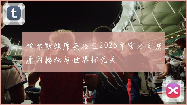 帕尔默缺席英格兰2026年官方日历原因揭秘与世界杯无关