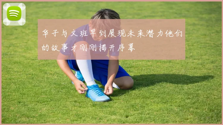 华子与文班早到展现未来潜力他们的故事才刚刚揭开序幕