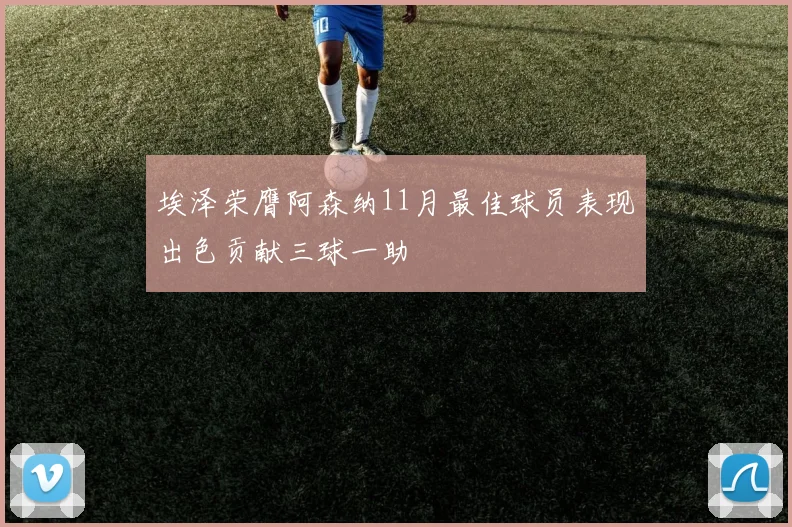 埃泽荣膺阿森纳11月最佳球员表现出色贡献三球一助
