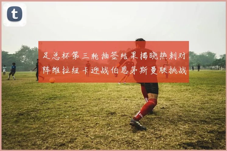 足总杯第三轮抽签结果揭晓热刺对阵维拉纽卡迎战伯恩茅斯曼联挑战布莱顿