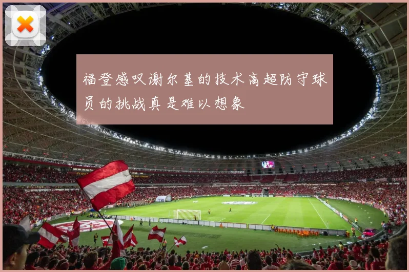 福登感叹谢尔基的技术高超防守球员的挑战真是难以想象